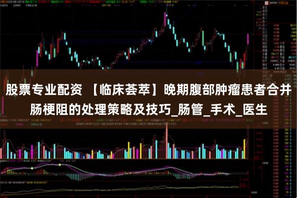 股票专业配资 【临床荟萃】晚期腹部肿瘤患者合并肠梗阻的处理策略及技巧_肠管_手术_医生