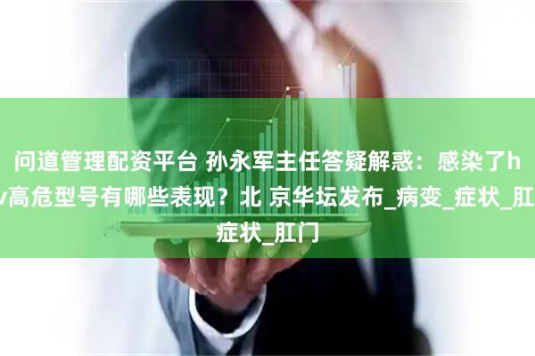 问道管理配资平台 孙永军主任答疑解惑：感染了hpv高危型号有哪些表现？北 京华坛发布_病变_症状_肛门