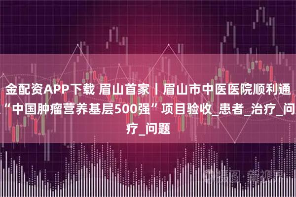 金配资APP下载 眉山首家丨眉山市中医医院顺利通过“中国肿瘤营养基层500强”项目验收_患者_治疗_问题
