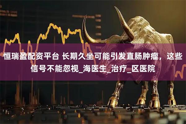 恒瑞盈配资平台 长期久坐可能引发直肠肿瘤，这些信号不能忽视_海医生_治疗_区医院