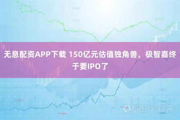 无息配资APP下载 150亿元估值独角兽，极智嘉终于要IPO了