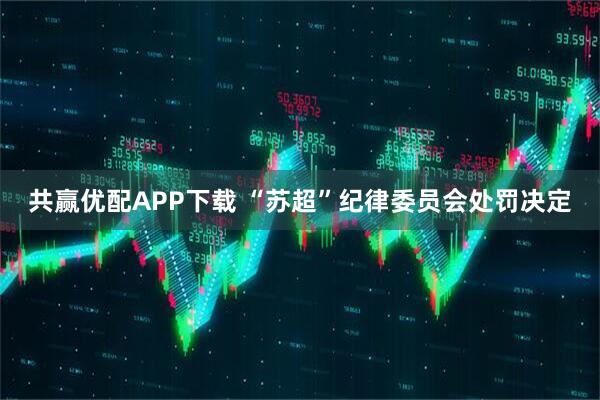 共赢优配APP下载 “苏超”纪律委员会处罚决定