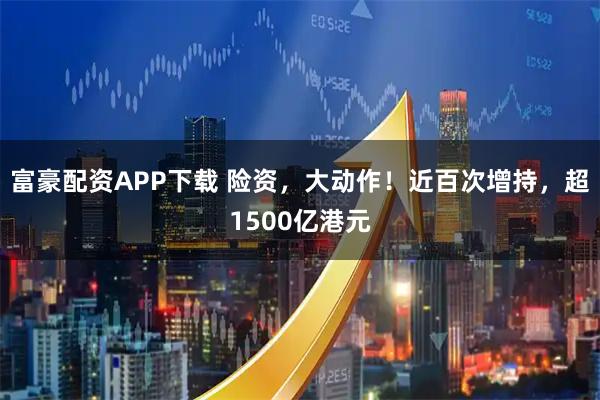 富豪配资APP下载 险资，大动作！近百次增持，超1500亿港元