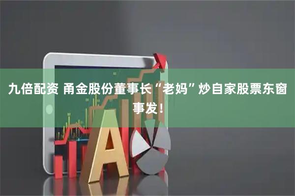 九倍配资 甬金股份董事长“老妈”炒自家股票东窗事发！