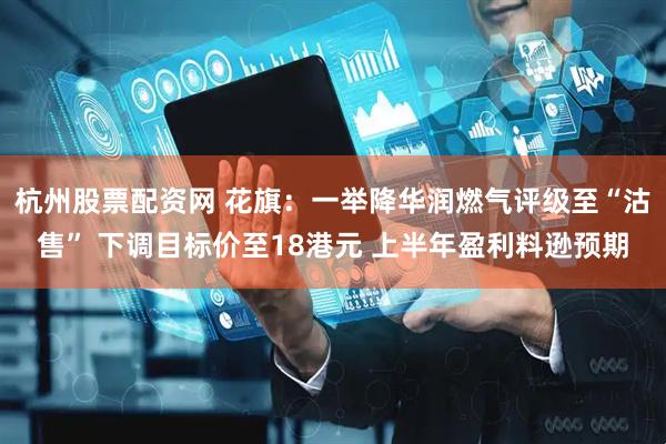 杭州股票配资网 花旗：一举降华润燃气评级至“沽售” 下调目标价至18港元 上半年盈利料逊预期