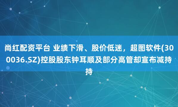 尚红配资平台 业绩下滑、股价低迷，超图软件(300036.SZ)控股股东钟耳顺及部分高管却宣布减持