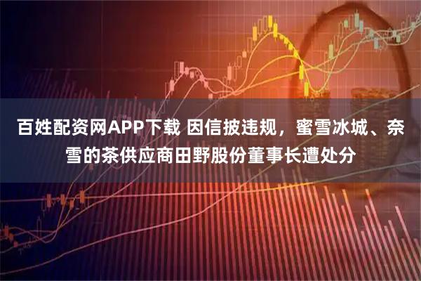 百姓配资网APP下载 因信披违规，蜜雪冰城、奈雪的茶供应商田野股份董事长遭处分
