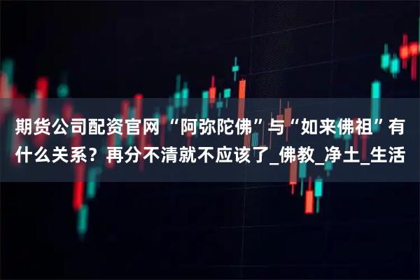 期货公司配资官网 “阿弥陀佛”与“如来佛祖”有什么关系？再分不清就不应该了_佛教_净土_生活