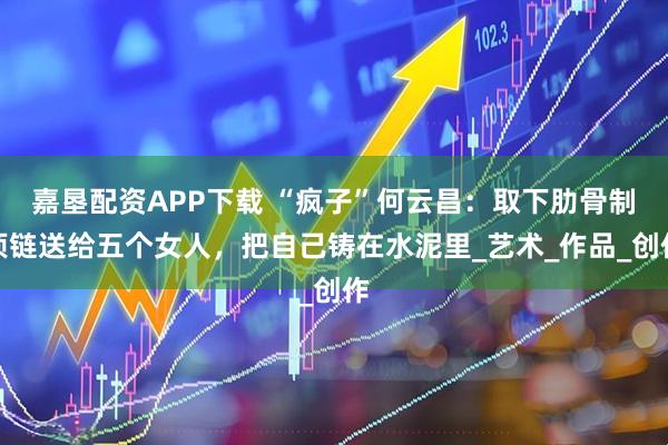 嘉垦配资APP下载 “疯子”何云昌：取下肋骨制项链送给五个女人，把自己铸在水泥里_艺术_作品_创作