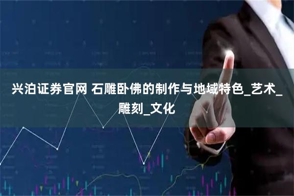 兴泊证券官网 石雕卧佛的制作与地域特色_艺术_雕刻_文化