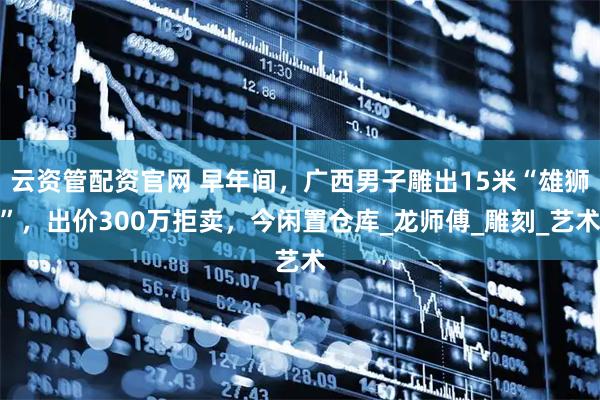 云资管配资官网 早年间，广西男子雕出15米“雄狮”，出价300万拒卖，今闲置仓库_龙师傅_雕刻_艺术