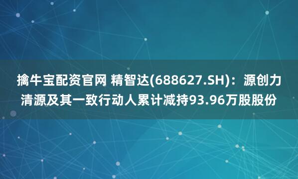 擒牛宝配资官网 精智达(688627.SH)：源创力清源及其一致行动人累计减持93.96万股股份