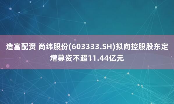 造富配资 尚纬股份(603333.SH)拟向控股股东定增募资不超11.44亿元