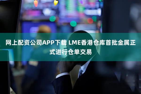 网上配资公司APP下载 LME香港仓库首批金属正式进行仓单交易