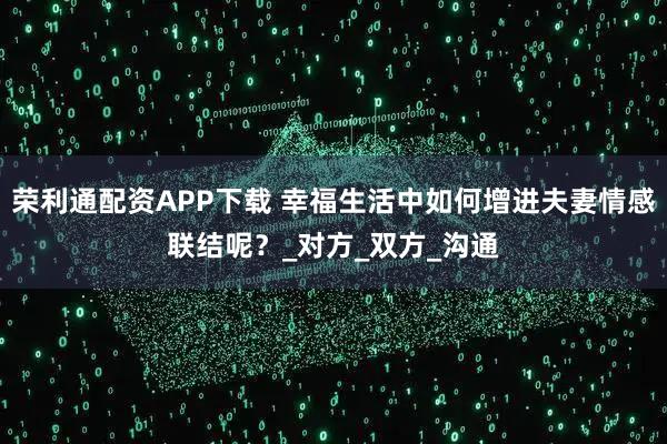 荣利通配资APP下载 幸福生活中如何增进夫妻情感联结呢？_对方_双方_沟通