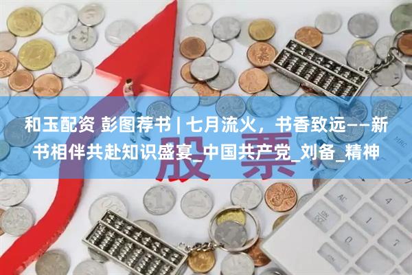 和玉配资 彭图荐书 | 七月流火，书香致远——新书相伴共赴知识盛宴_中国共产党_刘备_精神