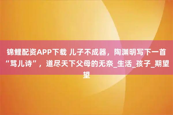 锦鲤配资APP下载 儿子不成器，陶渊明写下一首“骂儿诗”，道尽天下父母的无奈_生活_孩子_期望