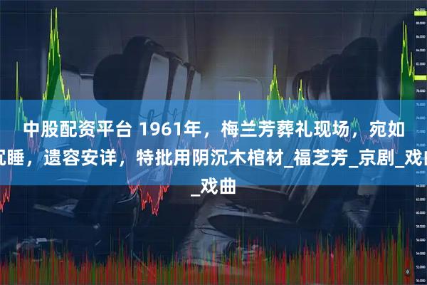 中股配资平台 1961年，梅兰芳葬礼现场，宛如沉睡，遗容安详，特批用阴沉木棺材_福芝芳_京剧_戏曲