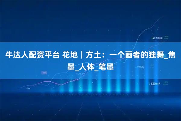 牛达人配资平台 花地｜方土：一个画者的独舞_焦墨_人体_笔墨