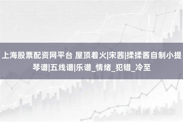 上海股票配资网平台 屋顶着火|宋茜|揉揉酱自制小提琴谱|五线谱|乐谱_情绪_犯错_冷至