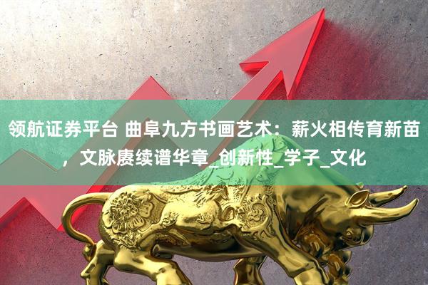 领航证券平台 曲阜九方书画艺术：薪火相传育新苗，文脉赓续谱华章_创新性_学子_文化