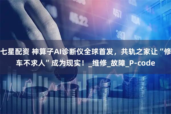 七星配资 神算子AI诊断仪全球首发，共轨之家让“修车不求人”成为现实！_维修_故障_P-code