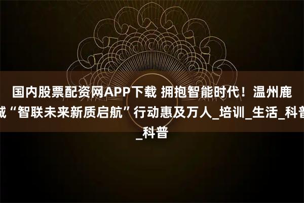 国内股票配资网APP下载 拥抱智能时代！温州鹿城“智联未来新质启航”行动惠及万人_培训_生活_科普