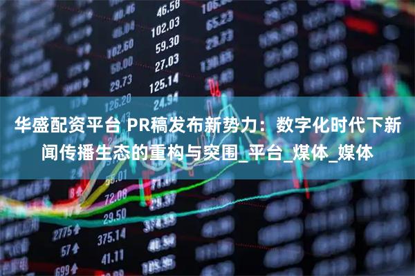 华盛配资平台 PR稿发布新势力：数字化时代下新闻传播生态的重构与突围_平台_煤体_媒体