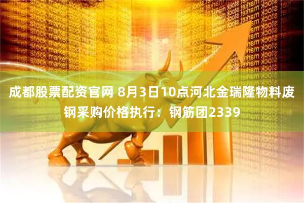 成都股票配资官网 8月3日10点河北金瑞隆物料废钢采购价格执行：钢筋团2339
