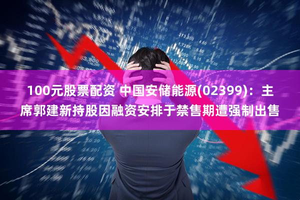 100元股票配资 中国安储能源(02399)：主席郭建新持股因融资安排于禁售期遭强制出售