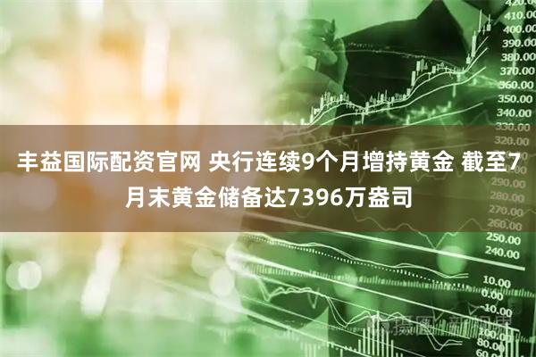 丰益国际配资官网 央行连续9个月增持黄金 截至7月末黄金储备达7396万盎司