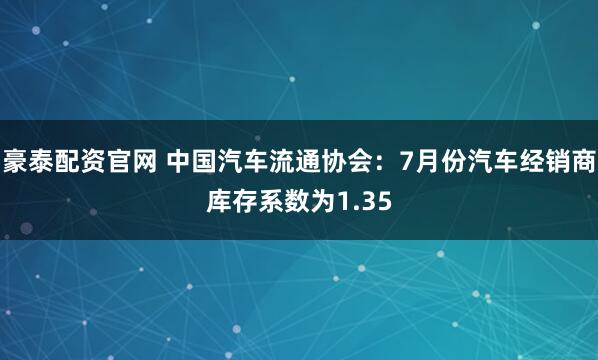 豪泰配资官网 中国汽车流通协会：7月份汽车经销商库存系数为1.35