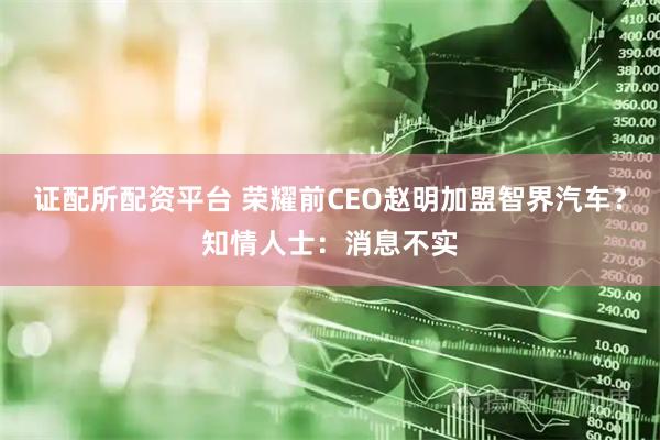 证配所配资平台 荣耀前CEO赵明加盟智界汽车？知情人士：消息不实