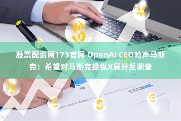 股票配资网173官网 OpenAI CEO呛声马斯克：希望对马斯克操纵X展开反调查
