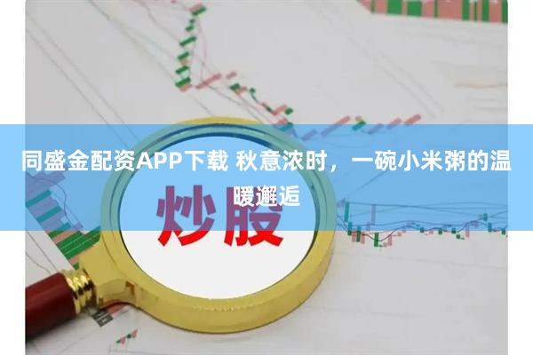 同盛金配资APP下载 秋意浓时，一碗小米粥的温暖邂逅