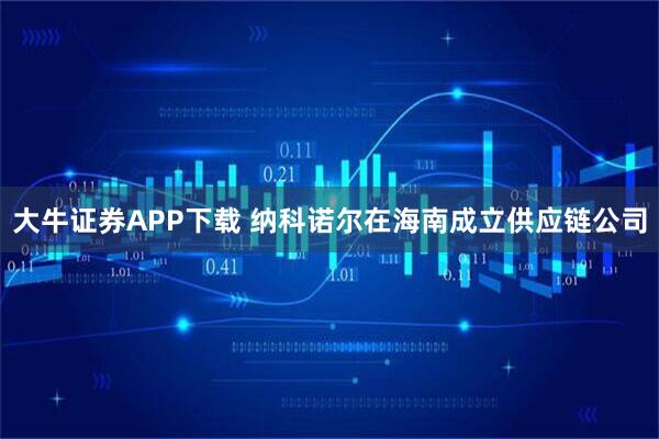 大牛证券APP下载 纳科诺尔在海南成立供应链公司