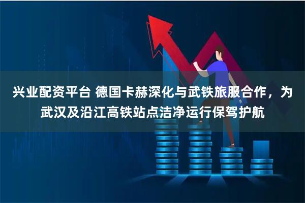 兴业配资平台 德国卡赫深化与武铁旅服合作，为武汉及沿江高铁站点洁净运行保驾护航