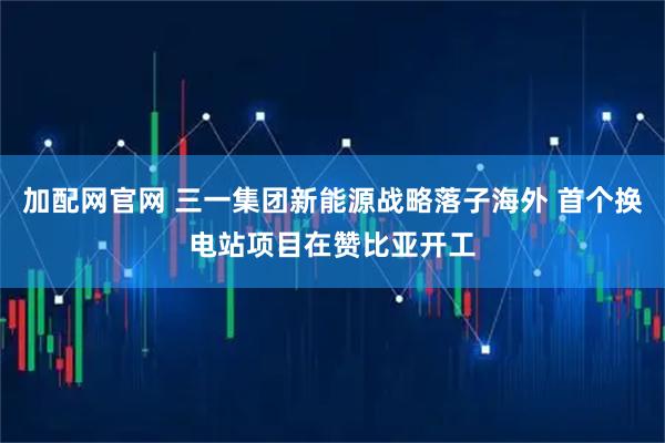 加配网官网 三一集团新能源战略落子海外 首个换电站项目在赞比亚开工