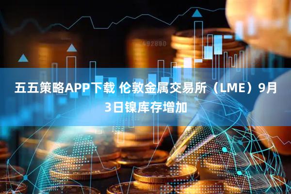五五策略APP下载 伦敦金属交易所（LME）9月3日镍库存增加