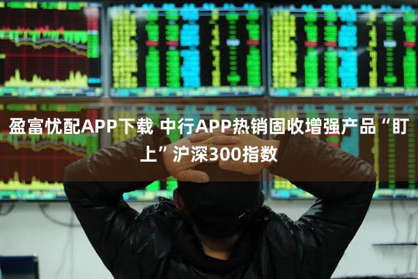 盈富忧配APP下载 中行APP热销固收增强产品“盯上”沪深300指数