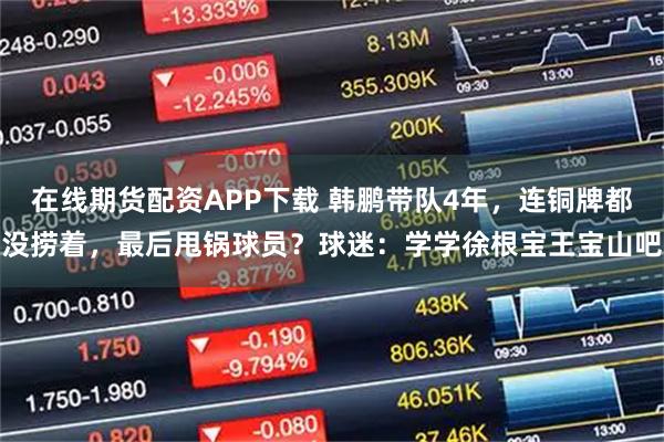 在线期货配资APP下载 韩鹏带队4年，连铜牌都没捞着，最后甩锅球员？球迷：学学徐根宝王宝山吧