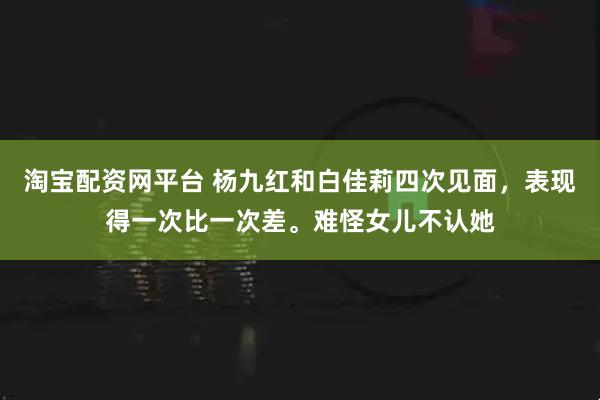 淘宝配资网平台 杨九红和白佳莉四次见面，表现得一次比一次差。难怪女儿不认她