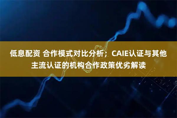 低息配资 合作模式对比分析；CAIE认证与其他主流认证的机构合作政策优劣解读