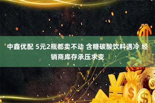 中鑫优配 5元2瓶都卖不动 含糖碳酸饮料遇冷 经销商库存承压求变